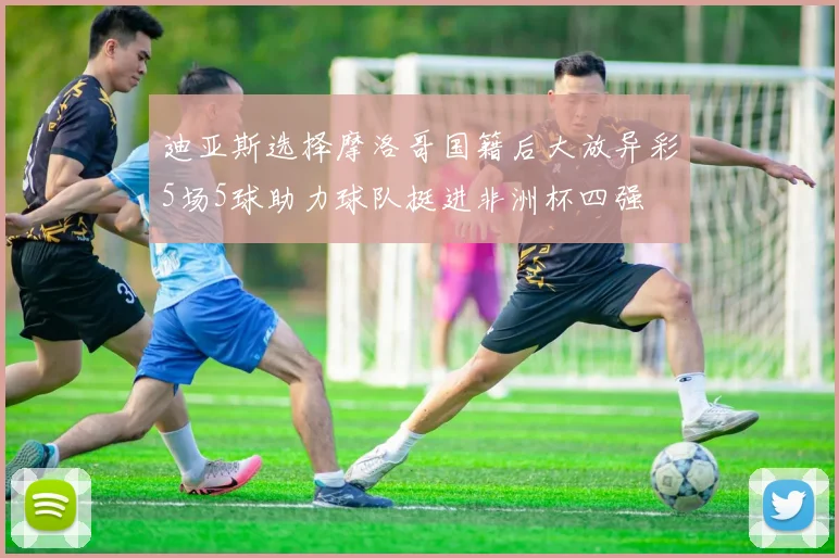 迪亚斯选择摩洛哥国籍后大放异彩5场5球助力球队挺进非洲杯四强