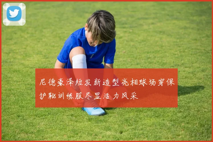 尼德豪泽短发新造型亮相球场穿保护靴训练服尽显活力风采