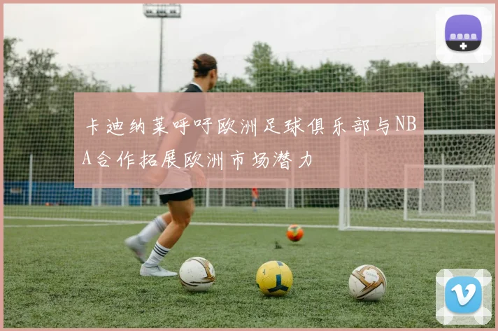 卡迪纳莱呼吁欧洲足球俱乐部与NBA合作拓展欧洲市场潜力