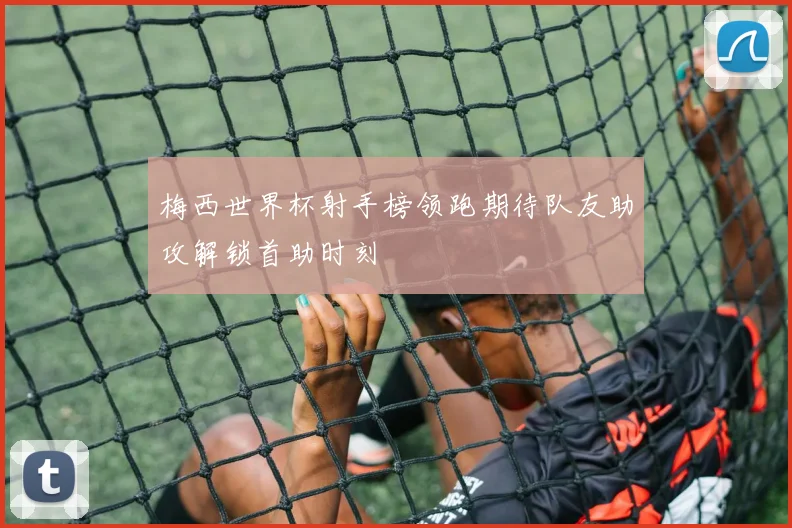 梅西世界杯射手榜领跑期待队友助攻解锁首助时刻