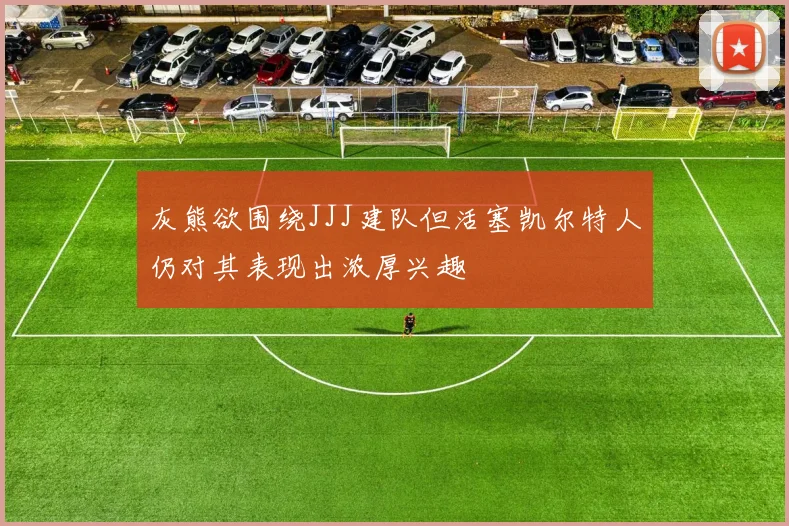 灰熊欲围绕JJJ建队但活塞凯尔特人仍对其表现出浓厚兴趣