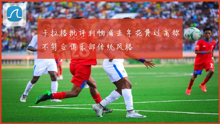 卡拉格批评利物浦去年花费过高称不符合俱乐部传统风格