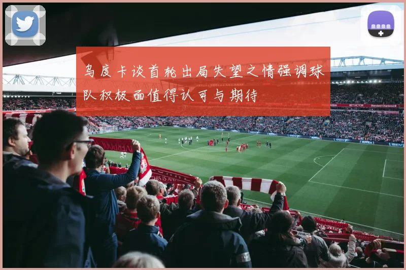 乌度卡谈首轮出局失望之情强调球队积极面值得认可与期待