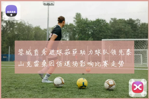 蓉城首秀进球茹萨助力球队领先泰山克雷桑因伤退场影响比赛走势