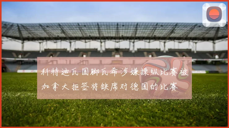 科特迪瓦国脚瓦希涉嫌操纵比赛被加拿大拒签将缺席对德国的比赛