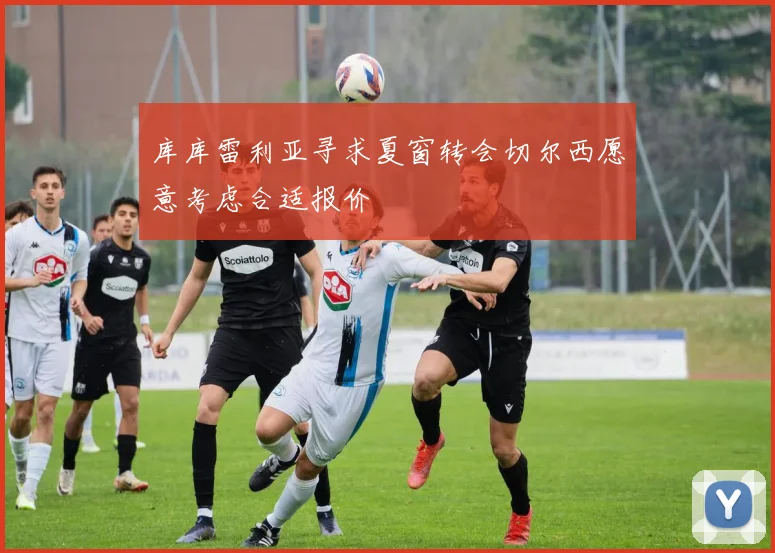 库库雷利亚寻求夏窗转会切尔西愿意考虑合适报价