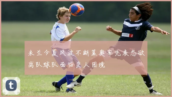 米兰今夏风波不断莱奥率先表态欲离队球队面临卖人困境
