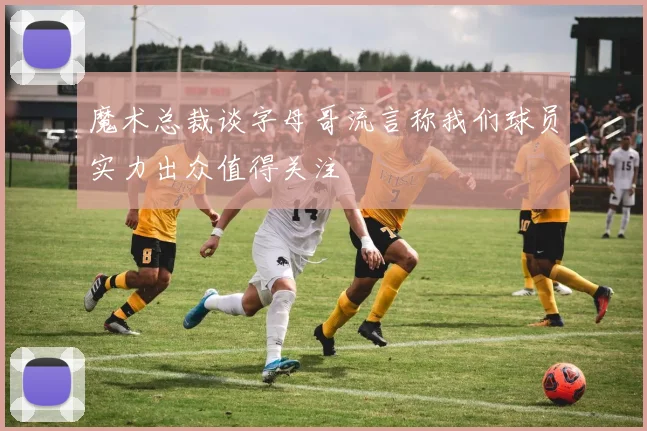 魔术总裁谈字母哥流言称我们球员实力出众值得关注