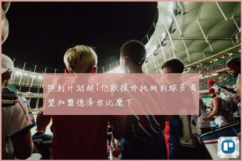 热刺计划超1亿欧报价托纳利球员渴望加盟德泽尔比麾下