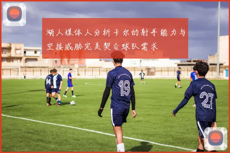 湖人媒体人分析卡尔的射手能力与空接威胁完美契合球队需求