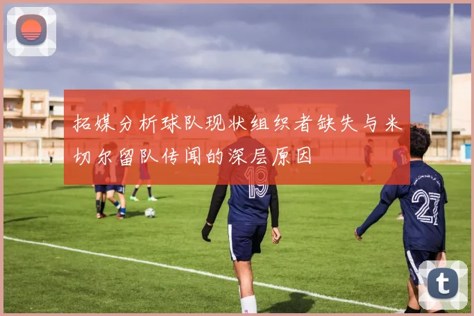拓媒分析球队现状组织者缺失与米切尔留队传闻的深层原因