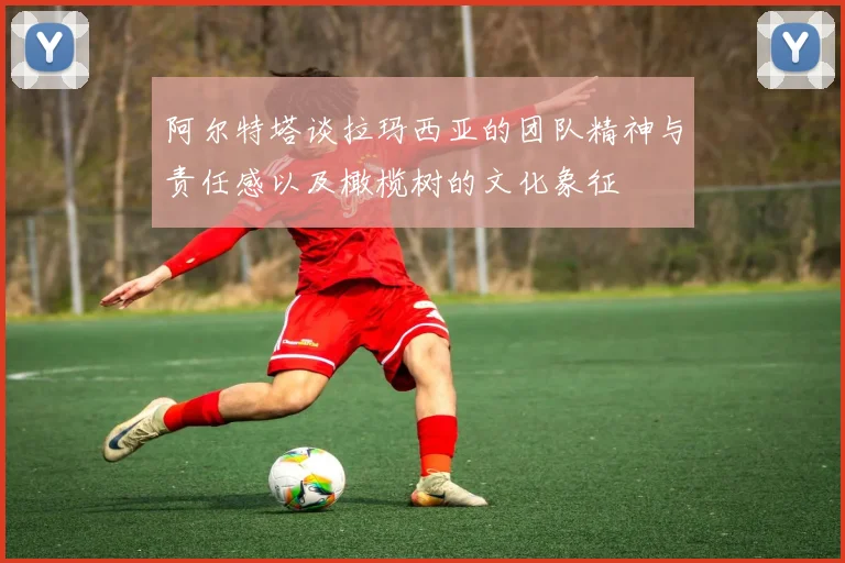 阿尔特塔谈拉玛西亚的团队精神与责任感以及橄榄树的文化象征