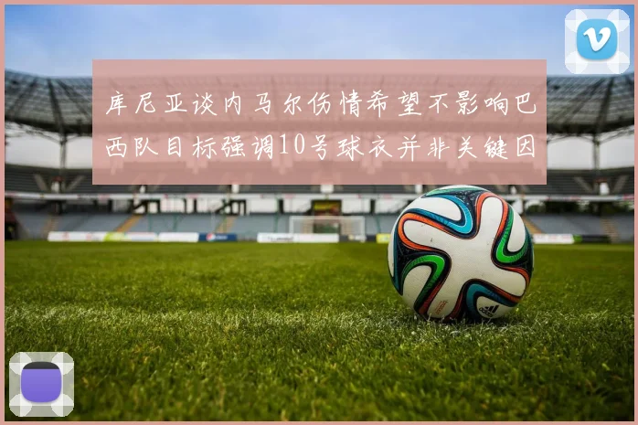 库尼亚谈内马尔伤情希望不影响巴西队目标强调10号球衣并非关键因素