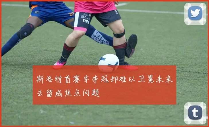 斯洛特首赛季夺冠却难以卫冕未来去留成焦点问题