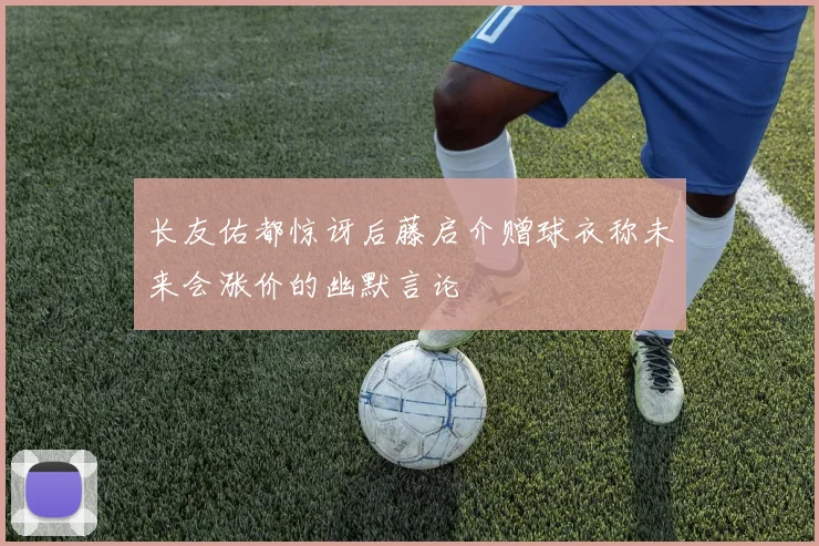 长友佑都惊讶后藤启介赠球衣称未来会涨价的幽默言论