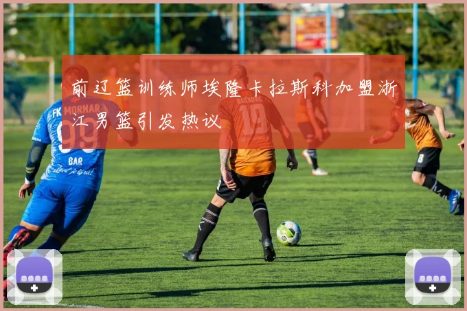 前辽篮训练师埃隆卡拉斯科加盟浙江男篮引发热议