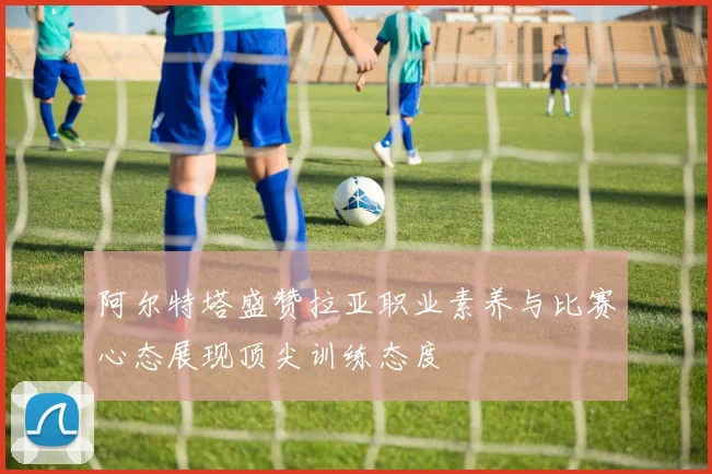 阿尔特塔盛赞拉亚职业素养与比赛心态展现顶尖训练态度