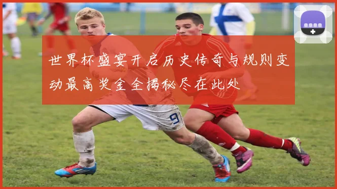 世界杯盛宴开启历史传奇与规则变动最高奖金全揭秘尽在此处