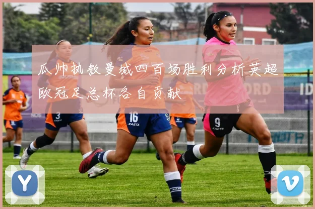 瓜帅执教曼城四百场胜利分析英超欧冠足总杯各自贡献