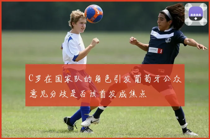 C罗在国家队的角色引发葡萄牙公众意见分歧是否该首发成焦点