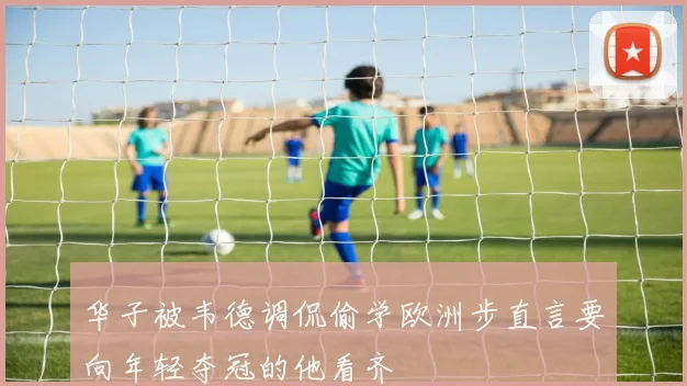 华子被韦德调侃偷学欧洲步直言要向年轻夺冠的他看齐
