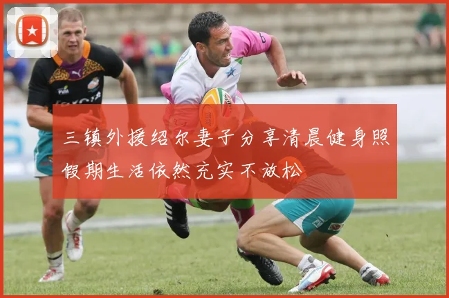 三镇外援绍尔妻子分享清晨健身照假期生活依然充实不放松