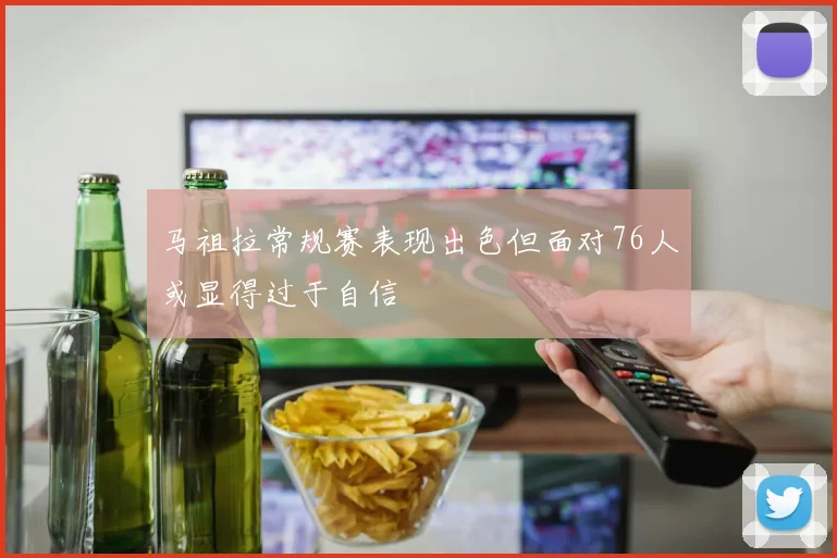 马祖拉常规赛表现出色但面对76人或显得过于自信