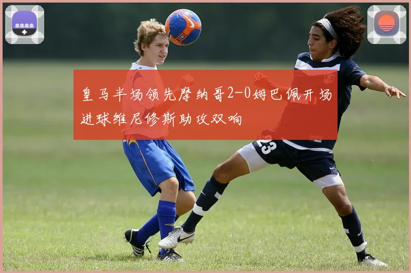 皇马半场领先摩纳哥2-0姆巴佩开场进球维尼修斯助攻双响